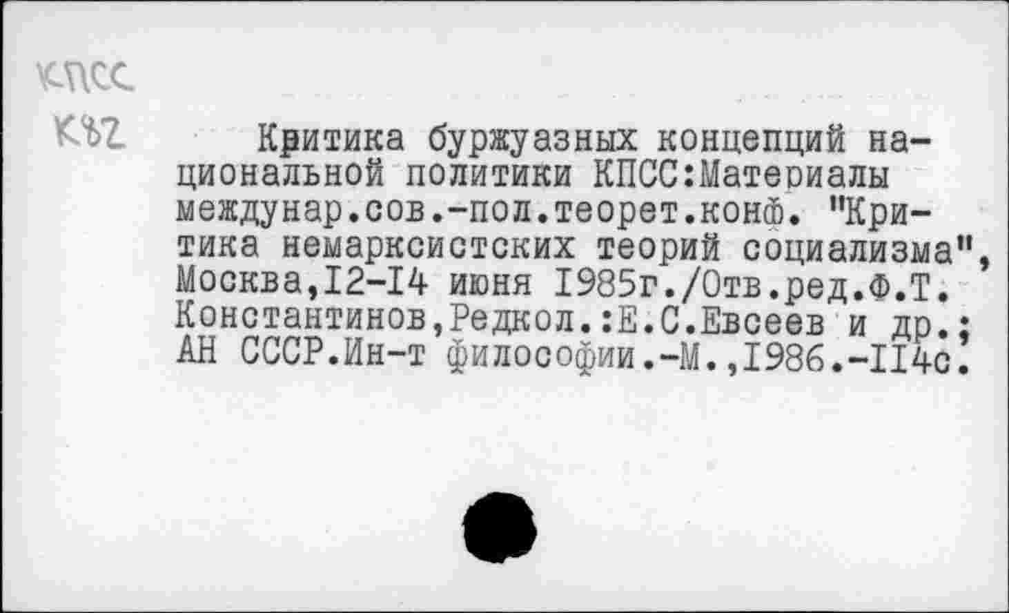 ﻿КЛТ. Критика буржуазных концепций национальной политики КПСС:Матеоиалы междунар.сов.-пол.теорет.конФ. "Критика немарксистских теорий социализма", Москва,12-14 июня 1985г./Отв.ред.Ф.Т. Константинов,Редкол.:Е.С.Евсеев и др.; АН СССР.Ин-т философии.-М.,1986.-1140.